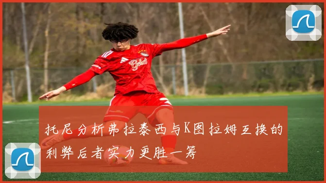 托尼分析弗拉泰西与K图拉姆互换的利弊后者实力更胜一筹