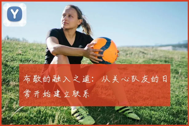 布歇的融入之道：从关心队友的日常开始建立联系