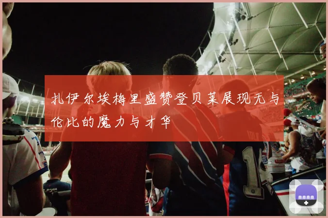 扎伊尔埃梅里盛赞登贝莱展现无与伦比的魔力与才华