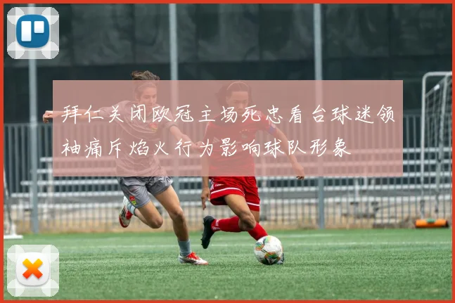 拜仁关闭欧冠主场死忠看台球迷领袖痛斥焰火行为影响球队形象