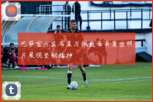 巴萨官方发布莱万佩戴面具复出照片展现坚韧精神