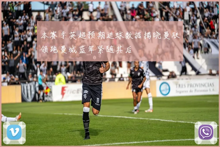 本赛季英超预期进球数据揭晓曼联领跑曼城蓝军紧随其后