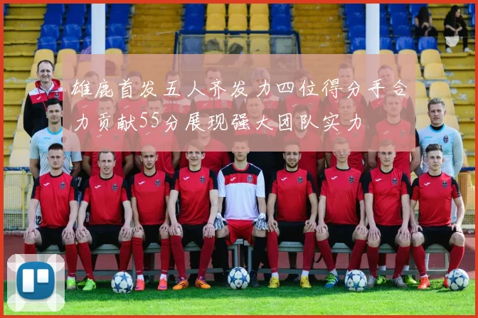 雄鹿首发五人齐发力四位得分手合力贡献55分展现强大团队实力