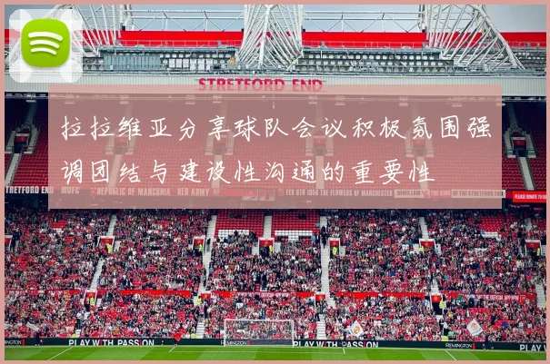 拉拉维亚分享球队会议积极氛围强调团结与建设性沟通的重要性