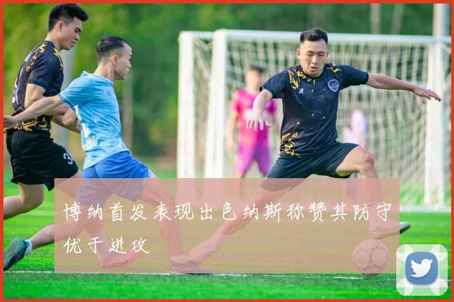 博纳首发表现出色纳斯称赞其防守优于进攻