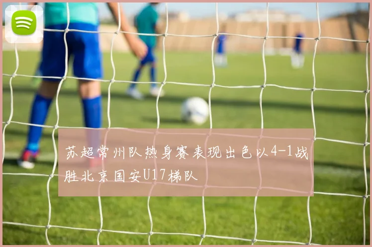 苏超常州队热身赛表现出色以4-1战胜北京国安U17梯队