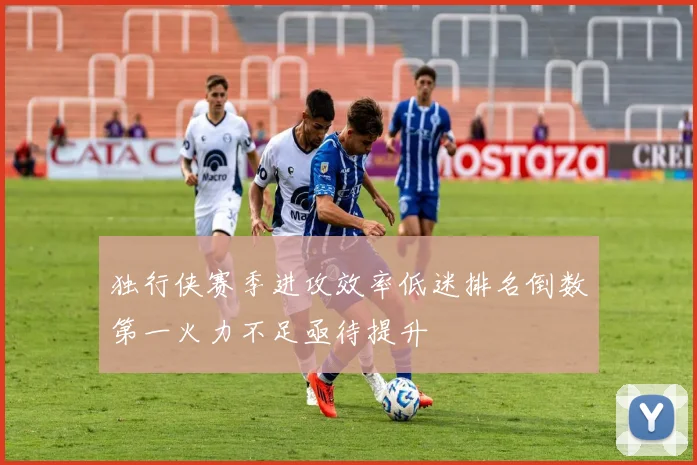 独行侠赛季进攻效率低迷排名倒数第一火力不足亟待提升