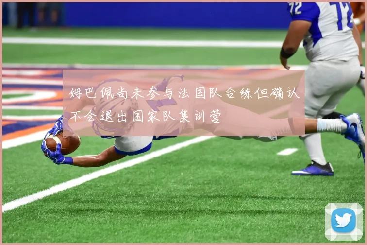 姆巴佩尚未参与法国队合练但确认不会退出国家队集训营