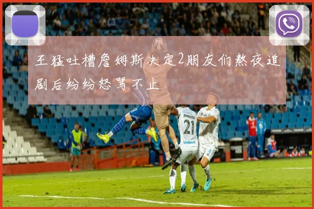 王猛吐槽詹姆斯决定2朋友们熬夜追剧后纷纷怒骂不止