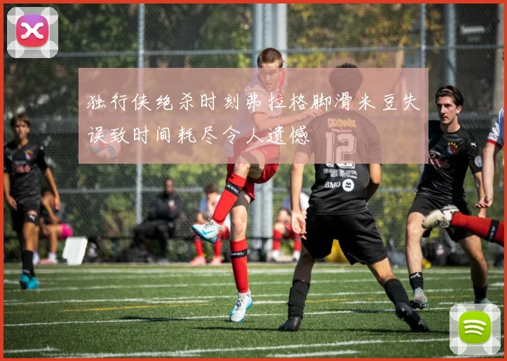 独行侠绝杀时刻弗拉格脚滑米豆失误致时间耗尽令人遗憾