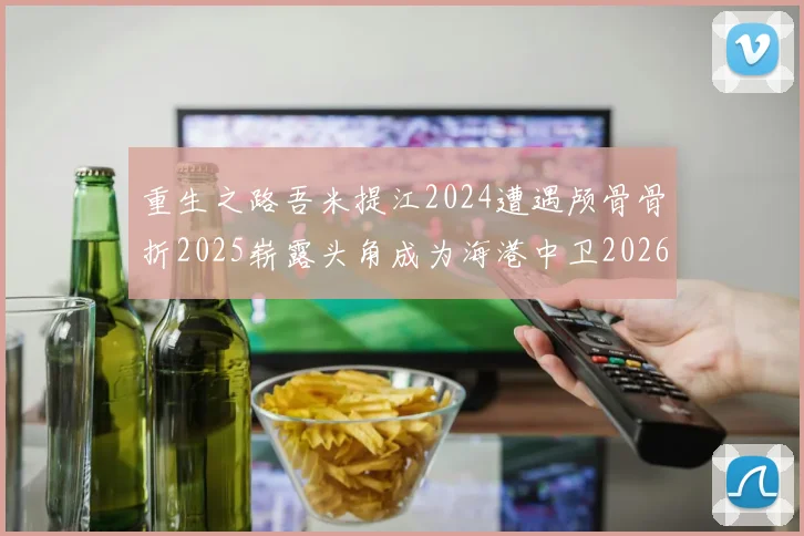 重生之路吾米提江2024遭遇颅骨骨折2025崭露头角成为海港中卫2026冲击U23冠军