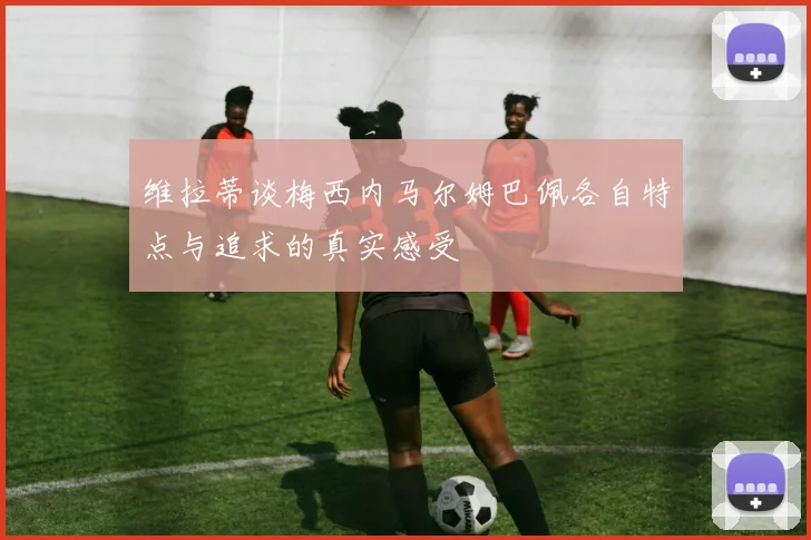 维拉蒂谈梅西内马尔姆巴佩各自特点与追求的真实感受