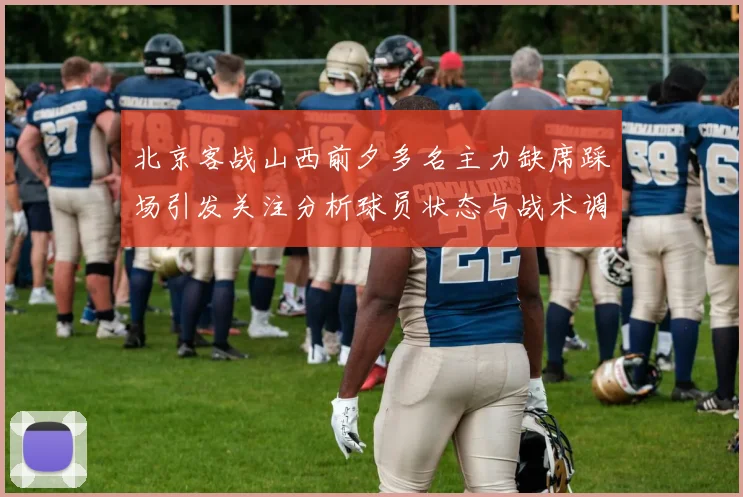 北京客战山西前夕多名主力缺席踩场引发关注分析球员状态与战术调整