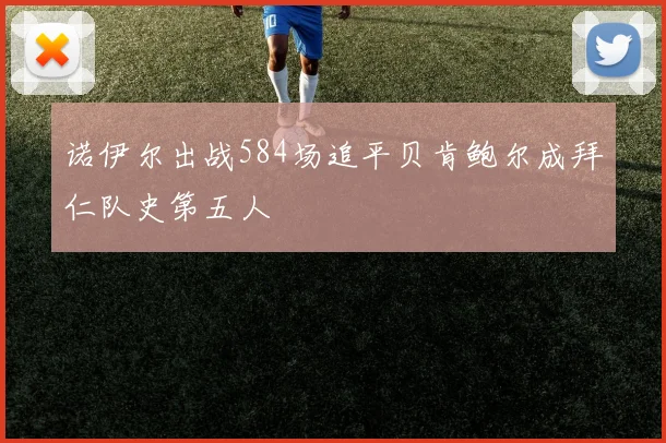 诺伊尔出战584场追平贝肯鲍尔成拜仁队史第五人