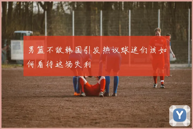 男篮不敌韩国引发热议球迷们该如何看待这场失利