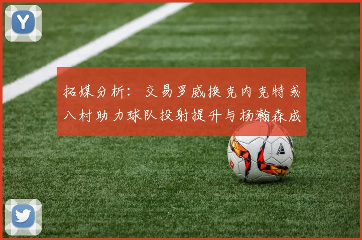 拓媒分析：交易罗威换克内克特或八村助力球队投射提升与杨瀚森成长
