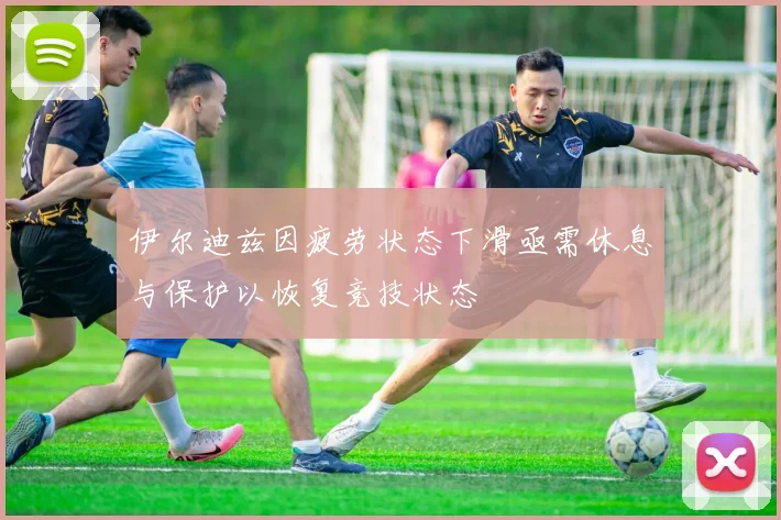 伊尔迪兹因疲劳状态下滑亟需休息与保护以恢复竞技状态