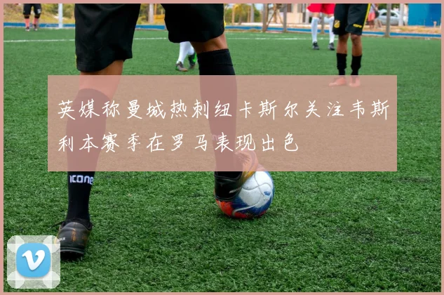 英媒称曼城热刺纽卡斯尔关注韦斯利本赛季在罗马表现出色