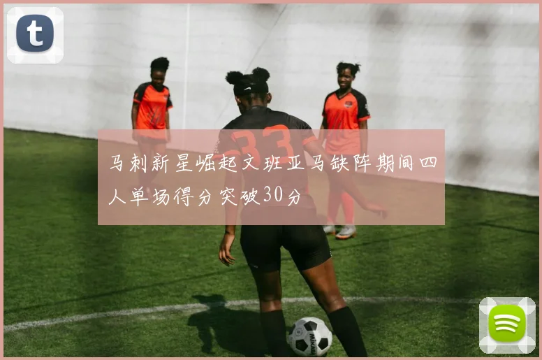 马刺新星崛起文班亚马缺阵期间四人单场得分突破30分