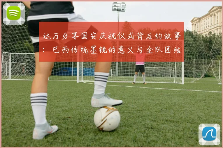 达万分享国安庆祝仪式背后的故事：巴西传统墨镜的意义与全队团结的象征