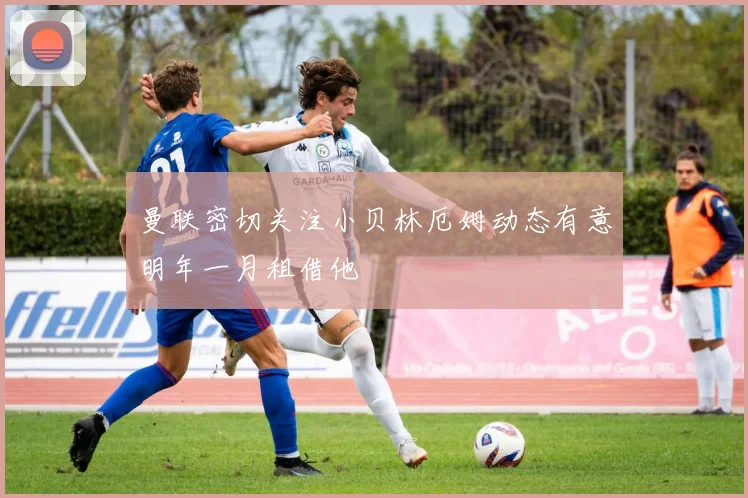 曼联密切关注小贝林厄姆动态有意明年一月租借他