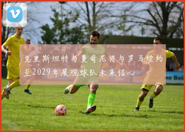 克里斯坦特与曼奇尼将与罗马续约至2029年展现球队未来信心