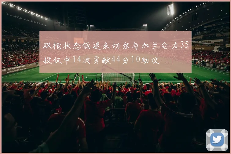 双枪状态低迷米切尔与加兰合力35投仅中14次贡献44分10助攻