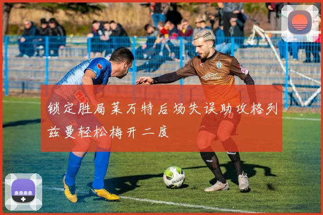 锁定胜局莱万特后场失误助攻格列兹曼轻松梅开二度