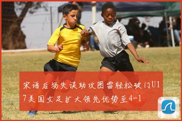 宋语后场失误助攻图雷轻松破门U17美国女足扩大领先优势至4-1