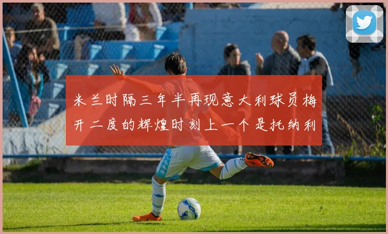 米兰时隔三年半再现意大利球员梅开二度的辉煌时刻上一个是托纳利