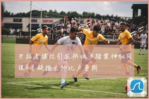 开拓者摆烂引发热议涉赌案神秘同谋8号疑指主帅比卢普斯