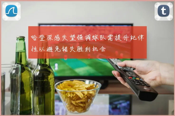 哈登深感失望强调球队需提升纪律性以避免错失胜利机会