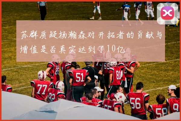 苏群质疑杨瀚森对开拓者的贡献与增值是否真实达到了10亿