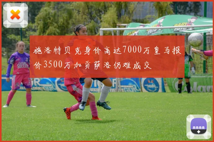 施洛特贝克身价高达7000万皇马报价3500万加贡萨洛仍难成交