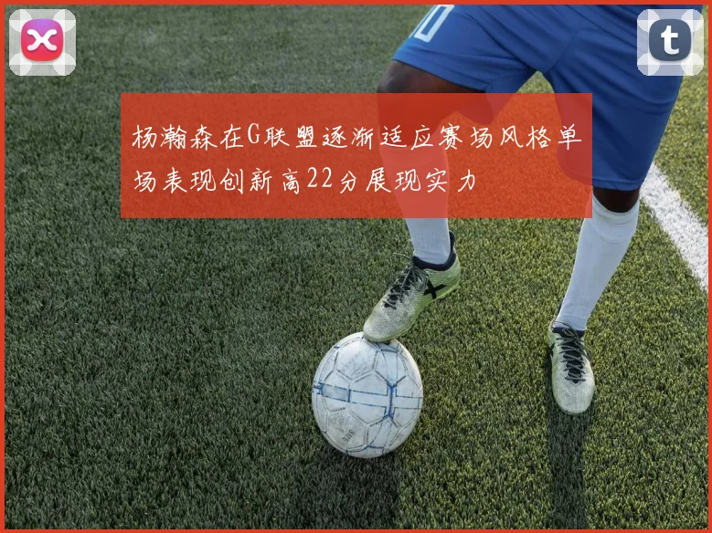 杨瀚森在G联盟逐渐适应赛场风格单场表现创新高22分展现实力