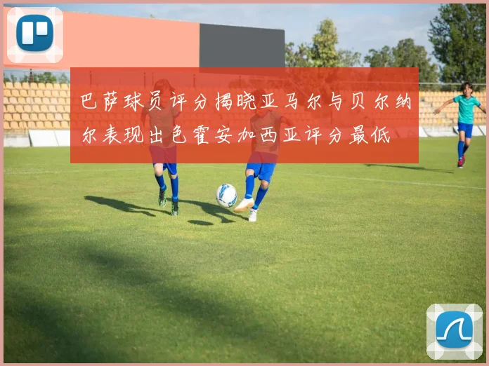 巴萨球员评分揭晓亚马尔与贝尔纳尔表现出色霍安加西亚评分最低