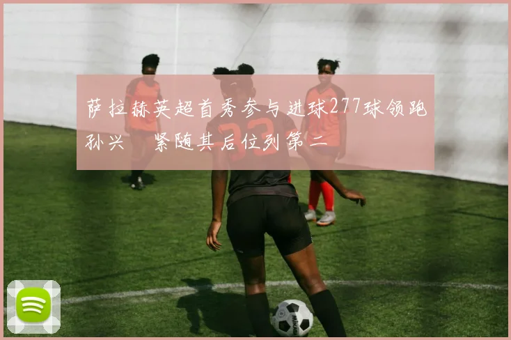 萨拉赫英超首秀参与进球277球领跑孙兴慜紧随其后位列第二