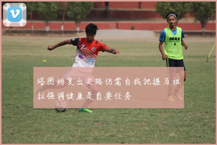 塔图姆复出之路仍需自我把握马祖拉强调健康是首要任务